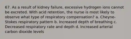 67. As a result of kidney failure, excessive hydrogen ions cannot be excreted. With acid retention, the nurse is most likely to observe what type of respiratory compensation? a. Cheyne-Stokes respiratory pattern b. Increased depth of breathing c. Decreased respiratory rate and depth d. Increased arterial carbon dioxide levels