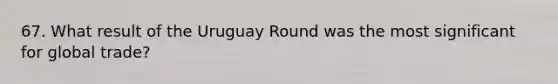 67. What result of the Uruguay Round was the most significant for global trade?