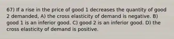 67) If a rise in the price of good 1 decreases the quantity of good 2 demanded, A) the cross elasticity of demand is negative. B) good 1 is an inferior good. C) good 2 is an inferior good. D) the cross elasticity of demand is positive.