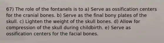 67) The role of the fontanels is to a) Serve as ossification centers for the cranial bones. b) Serve as the final bony plates of the skull. c) Lighten the weight of the skull bones. d) Allow for compression of the skull during childbirth. e) Serve as ossification centers for the facial bones.