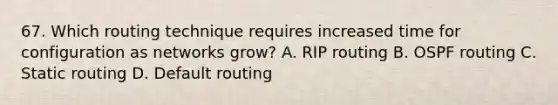 67. Which routing technique requires increased time for configuration as networks grow? A. RIP routing B. OSPF routing C. Static routing D. Default routing