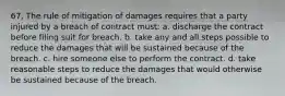 67. The rule of mitigation of damages requires that a party injured by a breach of contract must: a. discharge the contract before filing suit for breach. b. take any and all steps possible to reduce the damages that will be sustained because of the breach. c. hire someone else to perform the contract. d. take reasonable steps to reduce the damages that would otherwise be sustained because of the breach.