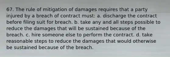 67. The rule of mitigation of damages requires that a party injured by a breach of contract must: a. discharge the contract before filing suit for breach. b. take any and all steps possible to reduce the damages that will be sustained because of the breach. c. hire someone else to perform the contract. d. take reasonable steps to reduce the damages that would otherwise be sustained because of the breach.