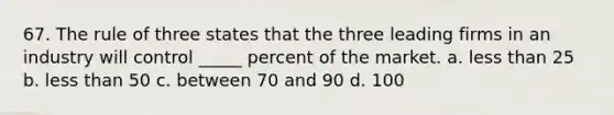 67. The rule of three states that the three leading firms in an industry will control _____ percent of the market. a. less than 25 b. less than 50 c. between 70 and 90 d. 100