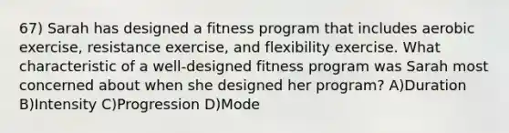 67) Sarah has designed a fitness program that includes aerobic exercise, resistance exercise, and flexibility exercise. What characteristic of a well-designed fitness program was Sarah most concerned about when she designed her program? A)Duration B)Intensity C)Progression D)Mode