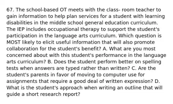 67. The school-based OT meets with the class- room teacher to gain information to help plan services for a student with learning disabilities in the middle school general education curriculum. The IEP includes occupational therapy to support the student's participation in the language arts curriculum. Which question is MOST likely to elicit useful information that will also promote collaboration for the student's benefit? A. What are you most concerned about with this student's performance in the language arts curriculum? B. Does the student perform better on spelling tests when answers are typed rather than written? C. Are the student's parents in favor of moving to computer use for assignments that require a good deal of written expression? D. What is the student's approach when writing an outline that will guide a short research report?