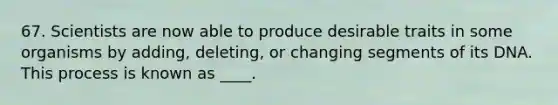 67. Scientists are now able to produce desirable traits in some organisms by adding, deleting, or changing segments of its DNA. This process is known as ____.