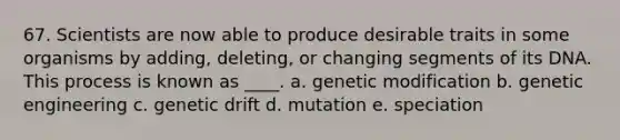 67. Scientists are now able to produce desirable traits in some organisms by adding, deleting, or changing segments of its DNA. This process is known as ____. a. genetic modification b. genetic engineering c. genetic drift d. mutation e. speciation