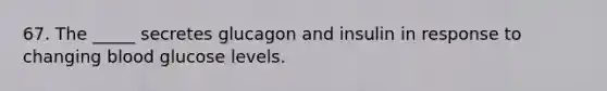 67. The _____ secretes glucagon and insulin in response to changing blood glucose levels.