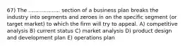 67) The ................... section of a business plan breaks the industry into segments and zeroes in on the specific segment (or target market) to which the firm will try to appeal. A) competitive analysis B) current status C) market analysis D) product design and development plan E) operations plan