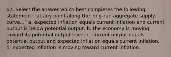 67. Select the answer which best completes the following statement: "at any point along the long-run aggregate supply curve..." a. expected inflation equals current inflation and current output is below potential output. b. the economy is moving toward its potential output level. c. current output equals potential output and expected inflation equals current inflation. d. expected inflation is moving toward current inflation.