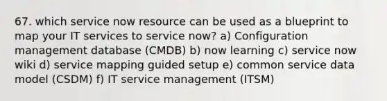 67. which service now resource can be used as a blueprint to map your IT services to service now? a) Configuration management database (CMDB) b) now learning c) service now wiki d) service mapping guided setup e) common service data model (CSDM) f) IT service management (ITSM)