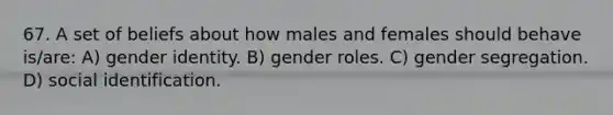 67. A set of beliefs about how males and females should behave is/are: A) gender identity. B) gender roles. C) gender segregation. D) social identification.