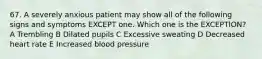 67. A severely anxious patient may show all of the following signs and symptoms EXCEPT one. Which one is the EXCEPTION? A Trembling B Dilated pupils C Excessive sweating D Decreased heart rate E Increased blood pressure