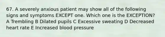 67. A severely anxious patient may show all of the following signs and symptoms EXCEPT one. Which one is the EXCEPTION? A Trembling B Dilated pupils C Excessive sweating D Decreased heart rate E Increased blood pressure