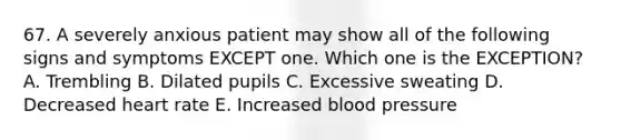 67. A severely anxious patient may show all of the following signs and symptoms EXCEPT one. Which one is the EXCEPTION? A. Trembling B. Dilated pupils C. Excessive sweating D. Decreased heart rate E. Increased blood pressure