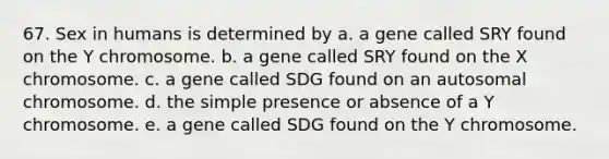 67. Sex in humans is determined by a. a gene called SRY found on the Y chromosome. b. a gene called SRY found on the X chromosome. c. a gene called SDG found on an autosomal chromosome. d. the simple presence or absence of a Y chromosome. e. a gene called SDG found on the Y chromosome.