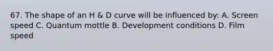 67. The shape of an H & D curve will be influenced by: A. Screen speed C. Quantum mottle B. Development conditions D. Film speed