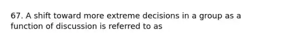 67. A shift toward more extreme decisions in a group as a function of discussion is referred to as