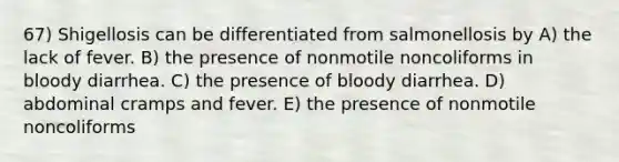 67) Shigellosis can be differentiated from salmonellosis by A) the lack of fever. B) the presence of nonmotile noncoliforms in bloody diarrhea. C) the presence of bloody diarrhea. D) abdominal cramps and fever. E) the presence of nonmotile noncoliforms