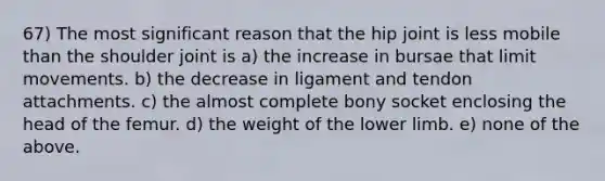 67) The most significant reason that the hip joint is less mobile than the shoulder joint is a) the increase in bursae that limit movements. b) the decrease in ligament and tendon attachments. c) the almost complete bony socket enclosing the head of the femur. d) the weight of the lower limb. e) none of the above.