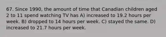 67. Since 1990, the amount of time that Canadian children aged 2 to 11 spend watching TV has A) increased to 19.2 hours per week. B) dropped to 14 hours per week. C) stayed the same. D) increased to 21.7 hours per week.