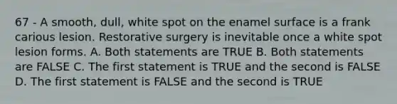 67 - A smooth, dull, white spot on the enamel surface is a frank carious lesion. Restorative surgery is inevitable once a white spot lesion forms. A. Both statements are TRUE B. Both statements are FALSE C. The first statement is TRUE and the second is FALSE D. The first statement is FALSE and the second is TRUE