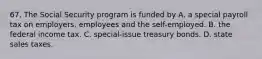 67. The Social Security program is funded by A. a special payroll tax on employers, employees and the self-employed. B. the federal income tax. C. special-issue treasury bonds. D. state sales taxes.