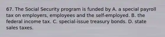 67. The Social Security program is funded by A. a special payroll tax on employers, employees and the self-employed. B. the federal income tax. C. special-issue treasury bonds. D. state sales taxes.