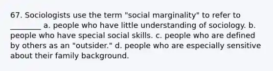 67. Sociologists use the term "social marginality" to refer to ________ a. people who have little understanding of sociology. b. people who have special social skills. c. people who are defined by others as an "outsider." d. people who are especially sensitive about their family background.