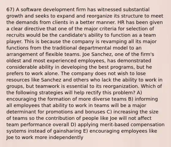 67) A software development firm has witnessed substantial growth and seeks to expand and reorganize its structure to meet the demands from clients in a better manner. HR has been given a clear directive that one of the major criteria for selection of recruits would be the candidate's ability to function as a team player. This is because the company is revamping all its major functions from the traditional departmental model to an arrangement of flexible teams. Joe Sanchez, one of the firm's oldest and most experienced employees, has demonstrated considerable ability in developing the best programs, but he prefers to work alone. The company does not wish to lose resources like Sanchez and others who lack the ability to work in groups, but teamwork is essential to its reorganization. Which of the following strategies will help rectify this problem? A) encouraging the formation of more diverse teams B) informing all employees that ability to work in teams will be a major determinant for promotions and bonuses C) increasing the size of teams so the contribution of people like Joe will not affect team performance overall D) applying merit-based compensation systems instead of gainsharing E) encouraging employees like Joe to work more independently