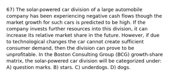 67) The solar-powered car division of a large automobile company has been experiencing negative cash flows though the market growth for such cars is predicted to be high. If the company invests further resources into this division, it can increase its relative market share in the future. However, if due to technological changes the car cannot create sufficient consumer demand, then the division can prove to be unprofitable. In the Boston Consulting Group (BCG) growth-share matrix, the solar-powered car division will be categorized under: A) question marks. B) stars. C) underdogs. D) dogs.