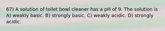 67) A solution of toilet bowl cleaner has a pH of 9. The solution is A) weakly basic. B) strongly basic. C) weakly acidic. D) strongly acidic.