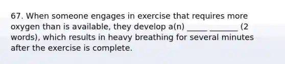 67. When someone engages in exercise that requires more oxygen than is available, they develop a(n) _____ _______ (2 words), which results in heavy breathing for several minutes after the exercise is complete.