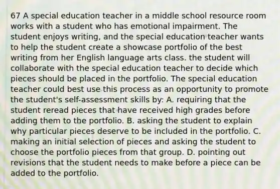 67 A special education teacher in a middle school resource room works with a student who has emotional impairment. The student enjoys writing, and the special education teacher wants to help the student create a showcase portfolio of the best writing from her English language arts class. the student will collaborate with the special education teacher to decide which pieces should be placed in the portfolio. The special education teacher could best use this process as an opportunity to promote the student's self-assessment skills by: A. requiring that the student reread pieces that have received high grades before adding them to the portfolio. B. asking the student to explain why particular pieces deserve to be included in the portfolio. C. making an initial selection of pieces and asking the student to choose the portfolio pieces from that group. D. pointing out revisions that the student needs to make before a piece can be added to the portfolio.