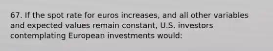 67. If the spot rate for euros increases, and all other variables and expected values remain constant, U.S. investors contemplating European investments would: