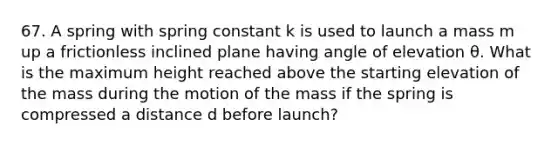 67. A spring with spring constant k is used to launch a mass m up a frictionless inclined plane having angle of elevation θ. What is the maximum height reached above the starting elevation of the mass during the motion of the mass if the spring is compressed a distance d before launch?