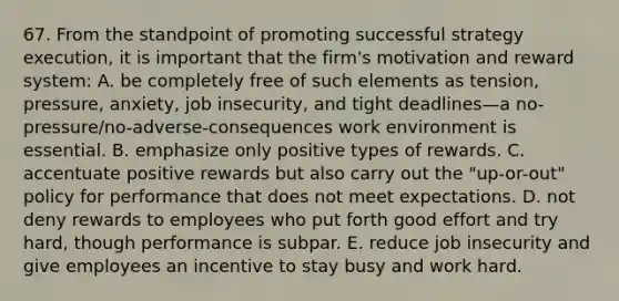 67. From the standpoint of promoting successful strategy execution, it is important that the firm's motivation and reward system: A. be completely free of such elements as tension, pressure, anxiety, job insecurity, and tight deadlines—a no-pressure/no-adverse-consequences work environment is essential. B. emphasize only positive types of rewards. C. accentuate positive rewards but also carry out the "up-or-out" policy for performance that does not meet expectations. D. not deny rewards to employees who put forth good effort and try hard, though performance is subpar. E. reduce job insecurity and give employees an incentive to stay busy and work hard.