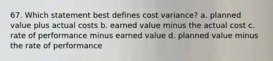 67. Which statement best defines cost variance? a. planned value plus actual costs b. earned value minus the actual cost c. rate of performance minus earned value d. planned value minus the rate of performance