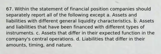 67. Within the statement of financial position companies should separately report all of the following except a. Assets and liabilities with different general liquidity characteristics. b. Assets and liabilities that have been financed with different types of instruments. c. Assets that differ in their expected function in the company's central operations. d. Liabilities that differ in their amounts, timing, and nature.