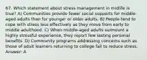 67. Which statement about stress management in midlife is true? A) Communities provide fewer social supports for middle-aged adults than for younger or older adults. B) People tend to cope with stress less effectively as they move from early to middle adulthood. C) When middle-aged adults surmount a highly stressful experience, they report few lasting personal benefits. D) Community programs addressing concerns such as those of adult learners returning to college fail to reduce stress. Answer: A