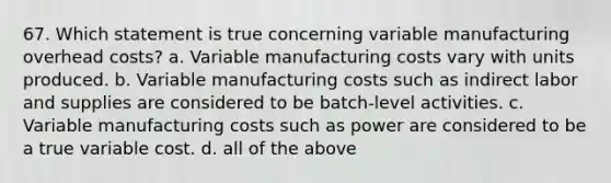 67. Which statement is true concerning variable manufacturing overhead costs? a. Variable manufacturing costs vary with units produced. b. Variable manufacturing costs such as indirect labor and supplies are considered to be batch-level activities. c. Variable manufacturing costs such as power are considered to be a true variable cost. d. all of the above