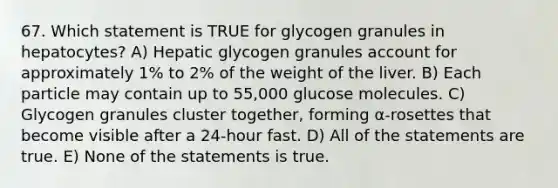 67. Which statement is TRUE for glycogen granules in hepatocytes? A) Hepatic glycogen granules account for approximately 1% to 2% of the weight of the liver. B) Each particle may contain up to 55,000 glucose molecules. C) Glycogen granules cluster together, forming α-rosettes that become visible after a 24-hour fast. D) All of the statements are true. E) None of the statements is true.