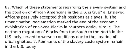 67. Which of these statements regarding the slavery system and the position of African Americans in the U.S. is true? a. Enslaved Africans passively accepted their positions as slaves. b. The Emancipation Proclamation marked the end of the economic exploitation of enslaved Blacks in southern agriculture. c. The northern migration of Blacks from the South to the North in the U.S. only served to worsen conditions due to the creation of urban ghettos. d. Remnants of the slavery caste system remain in the U.S. today.