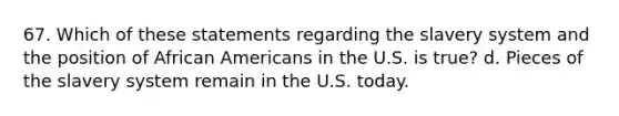 67. Which of these statements regarding the slavery system and the position of African Americans in the U.S. is true? d. Pieces of the slavery system remain in the U.S. today.