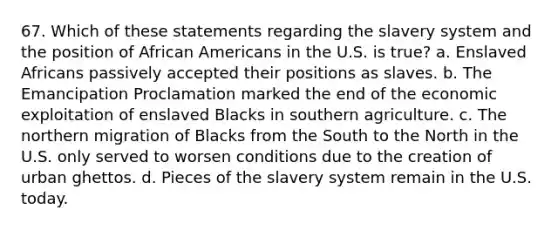 67. Which of these statements regarding the slavery system and the position of African Americans in the U.S. is true? a. Enslaved Africans passively accepted their positions as slaves. b. The Emancipation Proclamation marked the end of the economic exploitation of enslaved Blacks in southern agriculture. c. The northern migration of Blacks from the South to the North in the U.S. only served to worsen conditions due to the creation of urban ghettos. d. Pieces of the slavery system remain in the U.S. today.