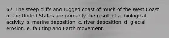 67. The steep cliffs and rugged coast of much of the West Coast of the United States are primarily the result of a. biological activity. b. marine deposition. c. river deposition. d. glacial erosion. e. faulting and Earth movement.