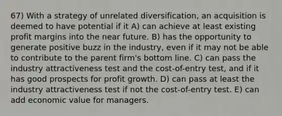 67) With a strategy of unrelated diversification, an acquisition is deemed to have potential if it A) can achieve at least existing profit margins into the near future. B) has the opportunity to generate positive buzz in the industry, even if it may not be able to contribute to the parent firm's bottom line. C) can pass the industry attractiveness test and the cost-of-entry test, and if it has good prospects for profit growth. D) can pass at least the industry attractiveness test if not the cost-of-entry test. E) can add economic value for managers.