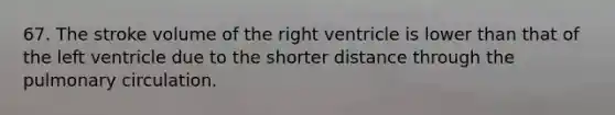 67. The stroke volume of the right ventricle is lower than that of the left ventricle due to the shorter distance through the pulmonary circulation.