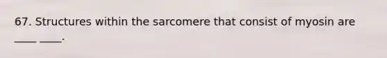 67. Structures within the sarcomere that consist of myosin are ____ ____.